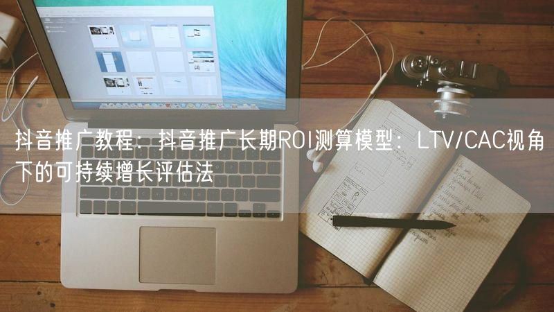 抖音推广教程:抖音推广长期ROI测算模型:LTV/CAC视角