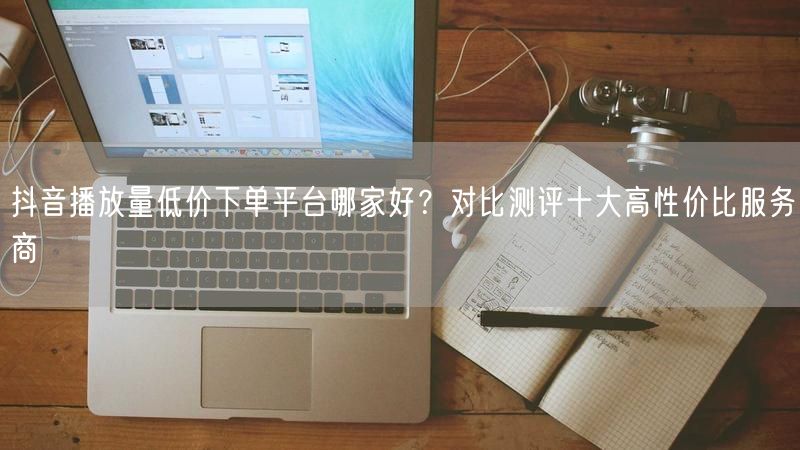 抖音播放量低价下单平台哪家好?对比测评十大高性价比服务商