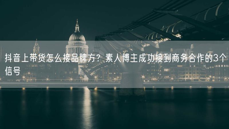 抖音上带货怎么接品牌方?素人博主成功接到商务合作的3个信号