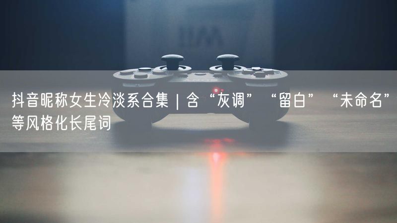 抖音昵称女生冷淡系合集|含“灰调”“留白”“未命名”等风格化长尾词