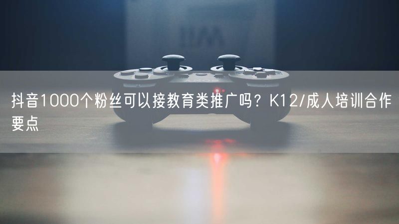 抖音1000个粉丝可以接教育类推广吗？K12/成人培训合作要