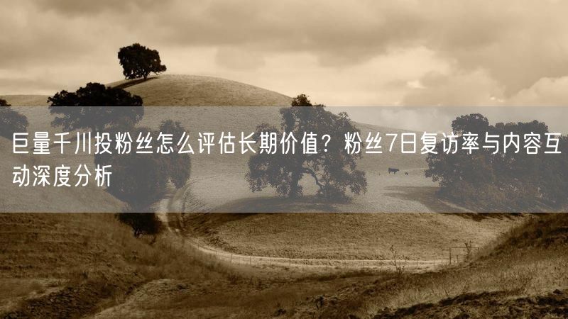 巨量千川投粉丝怎么评估长期价值?粉丝7日复访率与内容互动深度分析