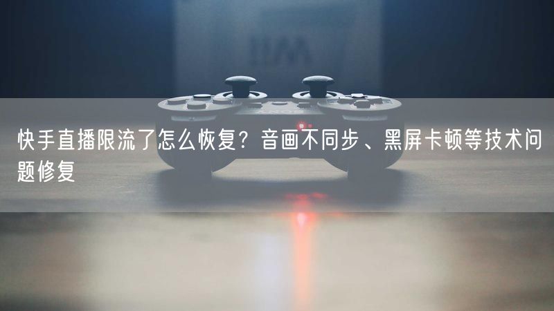 快手直播限流了怎么恢复？音画不同步、黑屏卡顿等技术问题修复
