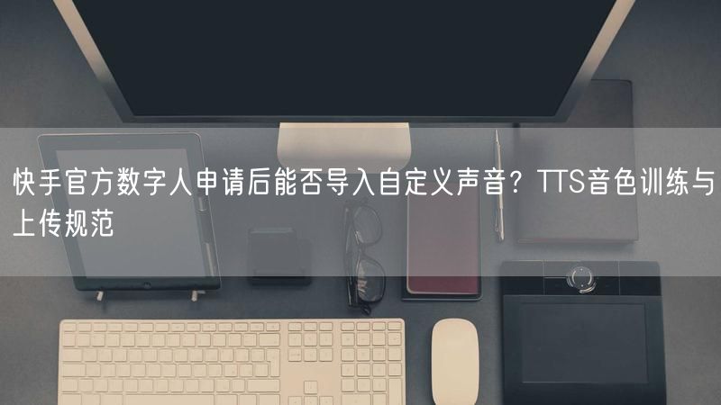 快手官方数字人申请后能否导入自定义声音？TTS音色训练与上传规范