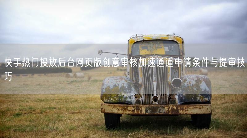 快手热门投放后台网页版创意审核加速通道申请条件与提审技巧