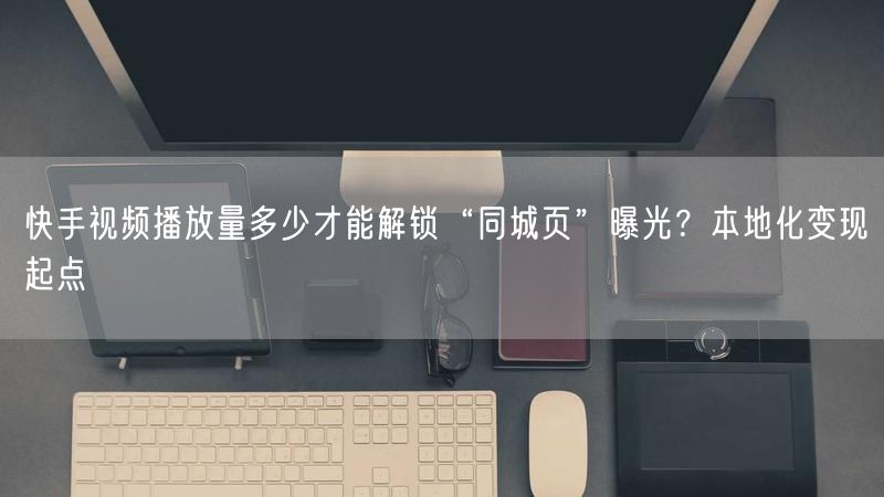 快手视频播放量多少才能解锁“同城页”曝光？本地化变现起点