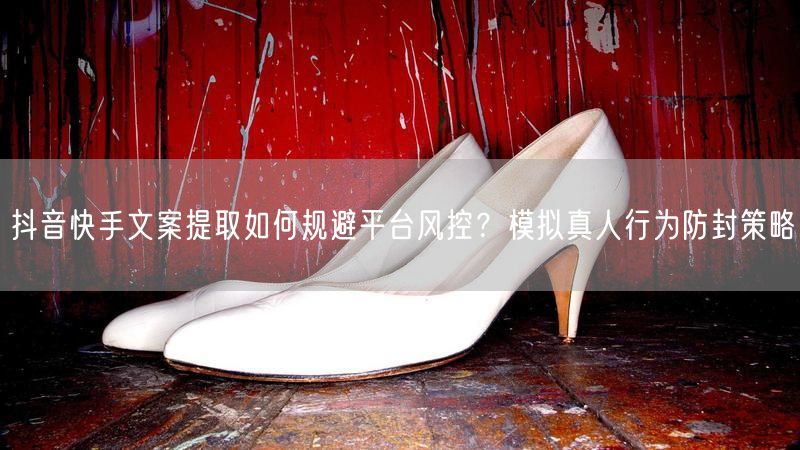 抖音快手文案提取如何规避平台风控？模拟真人行为防封策略