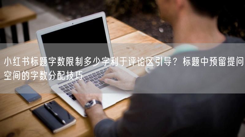 小红书标题字数限制多少字利于评论区引导?标题中预留提问空间的字数分配技巧