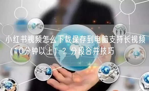 小红书视频怎么下载保存到电脑支持长视频（10分钟以上）？分段合并技巧