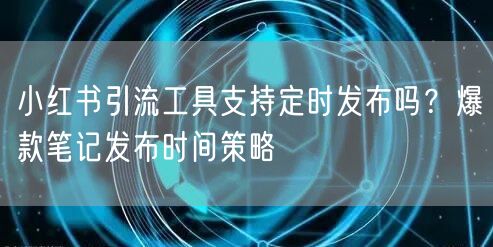 小红书引流工具支持定时发布吗？爆款笔记发布时间策略