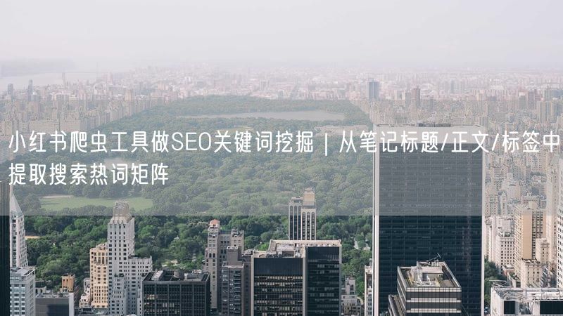 小红书爬虫工具做SEO关键词挖掘｜从笔记标题/正文/标签中提取搜索热词矩阵
