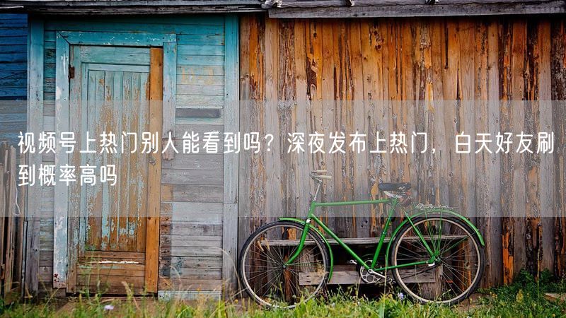 视频号上热门别人能看到吗？深夜发布上热门，白天好友刷到概率高