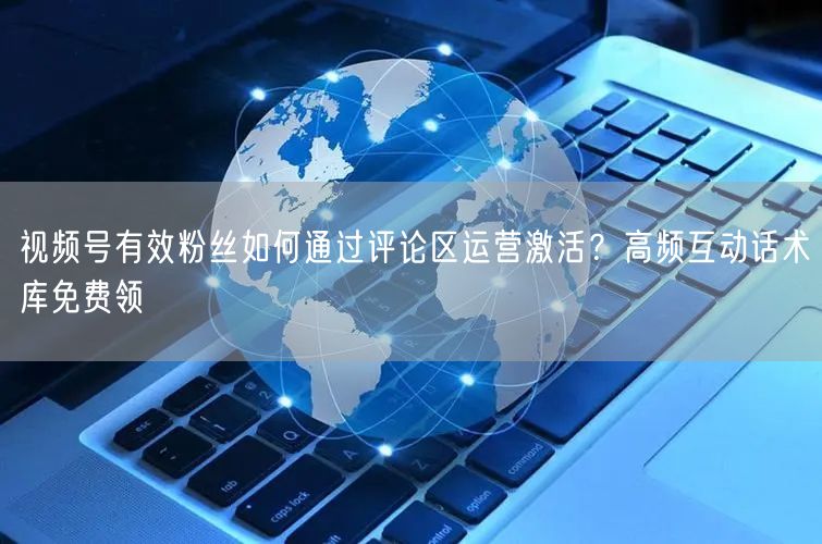 视频号有效粉丝如何通过评论区运营激活？高频互动话术库免费领
