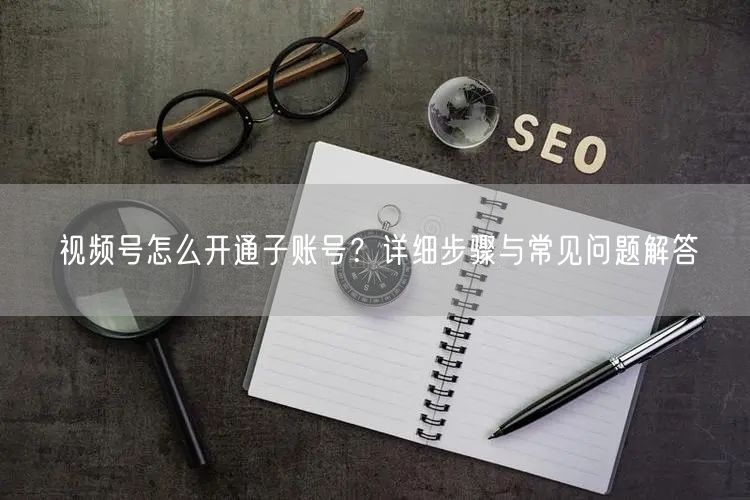 视频号怎么开通子账号？详细步骤与常见问题解答