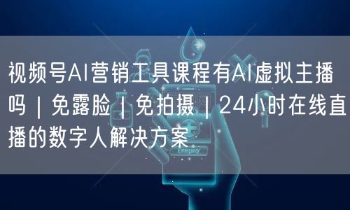 视频号AI营销工具课程有AI虚拟主播吗|免露脸|免拍摄|24小时在线直播的数字人解决方案