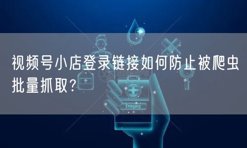 视频号小店登录链接如何防止被爬虫批量抓取？