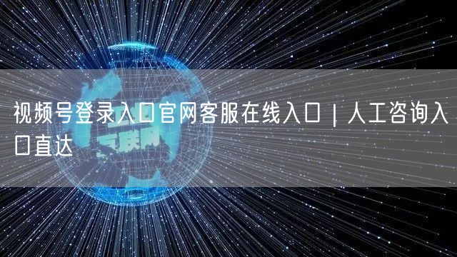 视频号登录入口官网客服在线入口｜人工咨询入口直达