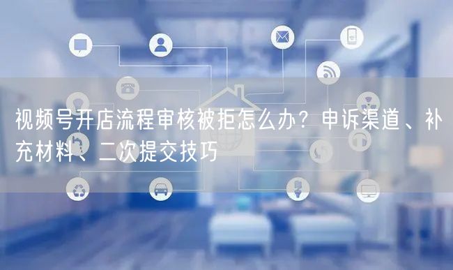 视频号开店流程审核被拒怎么办？申诉渠道、补充材料、二次提交技巧