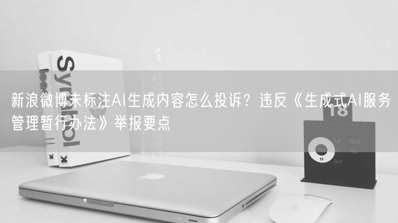 新浪微博未标注AI生成内容怎么投诉？违反《生成式AI服务管理暂行办法》举报要点