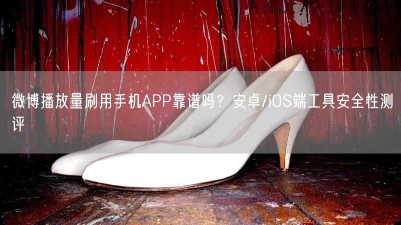微博播放量刷用手机APP靠谱吗？安卓/iOS端工具安全性测评