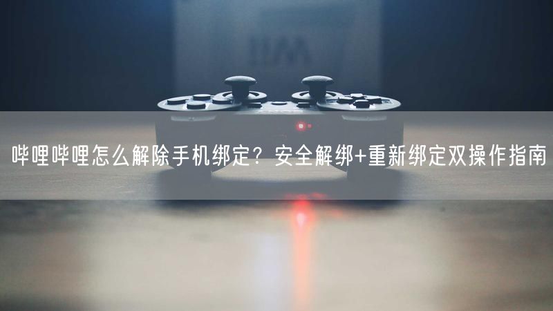 哔哩哔哩怎么解除手机绑定？安全解绑+重新绑定双操作指南