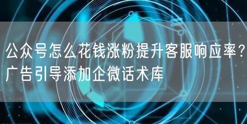 公众号怎么花钱涨粉提升客服响应率？广告引导添加企微话术库