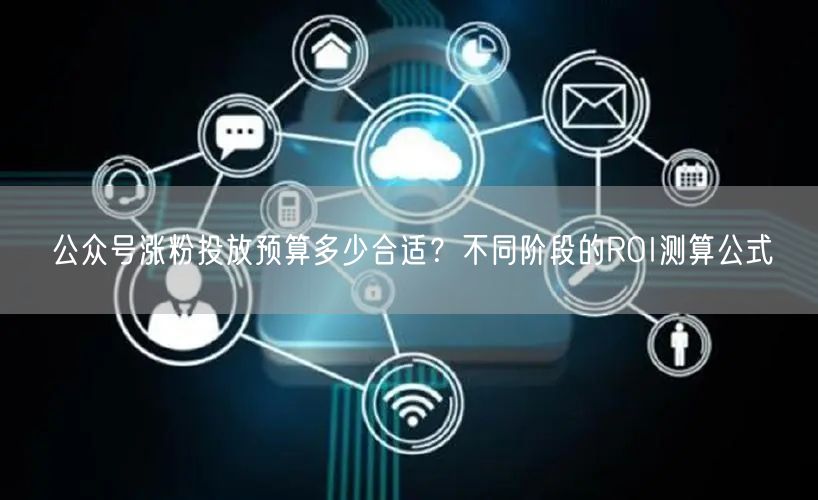 公众号涨粉投放预算多少合适？不同阶段的ROI测算公式
