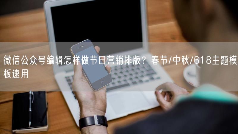 微信公众号编辑怎样做节日营销排版？春节/中秋/618主题模板