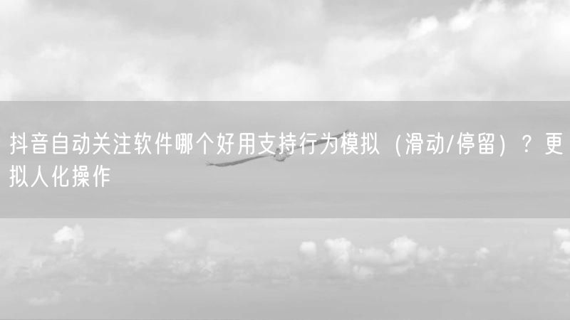 抖音自动关注软件哪个好用支持行为模拟(滑动/停留)?更拟人化