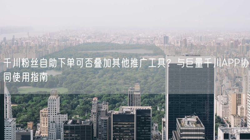 千川粉丝自助下单可否叠加其他推广工具?与巨量千川APP协同使