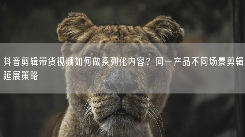 抖音剪辑带货视频如何做系列化内容?同一产品不同场景剪辑延展策