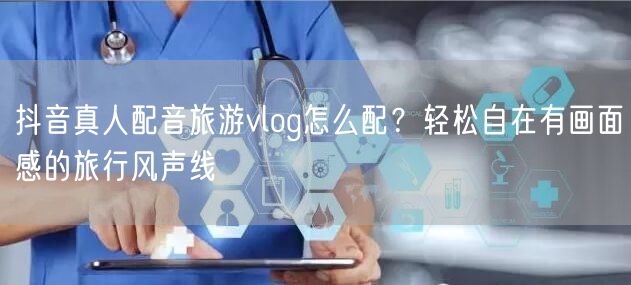 抖音真人配音旅游vlog怎么配？轻松自在有画面感的旅行风声线