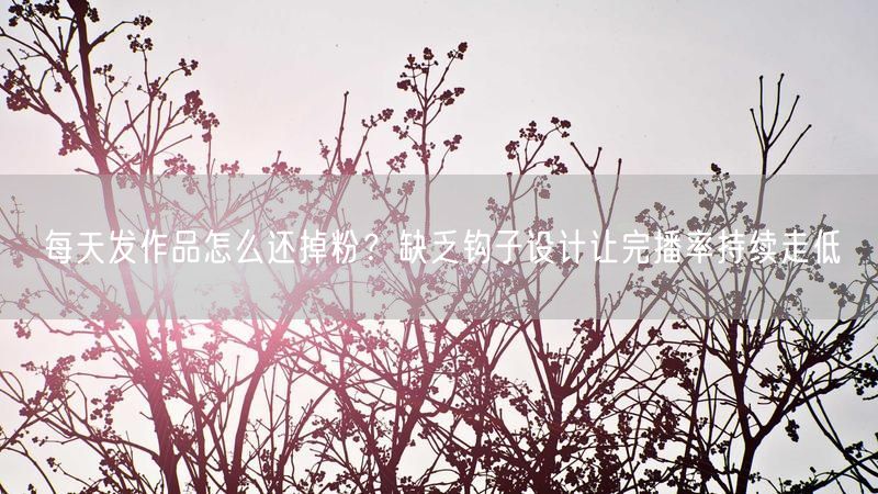 每天发作品怎么还掉粉?缺乏钩子设计让完播率持续走低