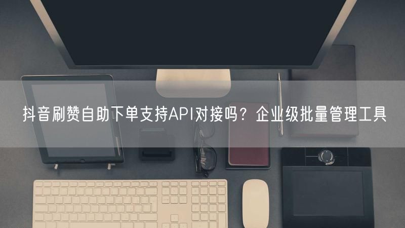 抖音刷赞自助下单支持API对接吗?企业级批量管理工具