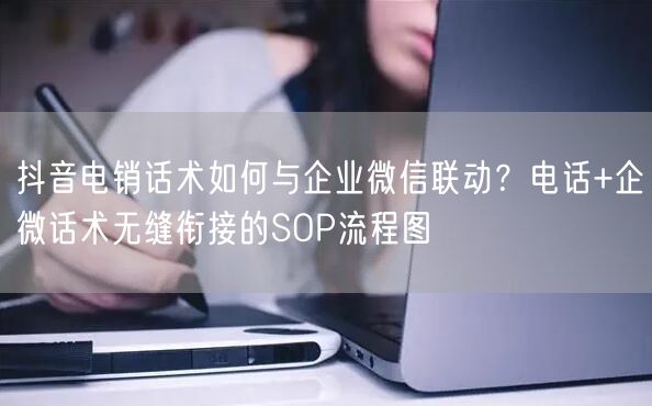 抖音电销话术如何与企业微信联动?电话+企微话术无缝衔接的SO