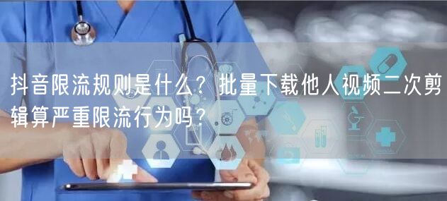 抖音限流规则是什么?批量下载他人视频二次剪辑算严重限流行为吗