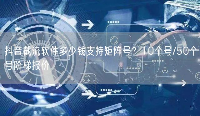 抖音截流软件多少钱支持矩阵号?10个号/50个号阶梯报价