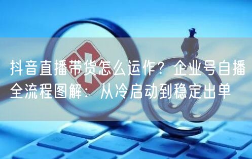 抖音直播带货怎么运作?企业号自播全流程图解:从冷启动到稳定出