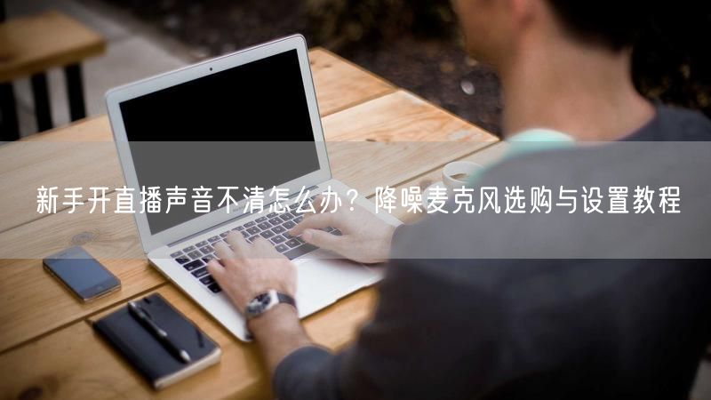 新手开直播声音不清怎么办?降噪麦克风选购与设置教程