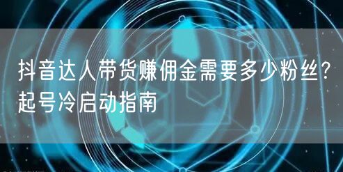抖音达人带货赚佣金需要多少粉丝?起号冷启动指南