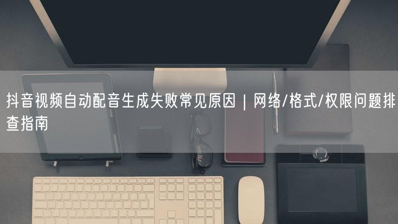 抖音视频自动配音生成失败常见原因|网络/格式/权限问题排查指
