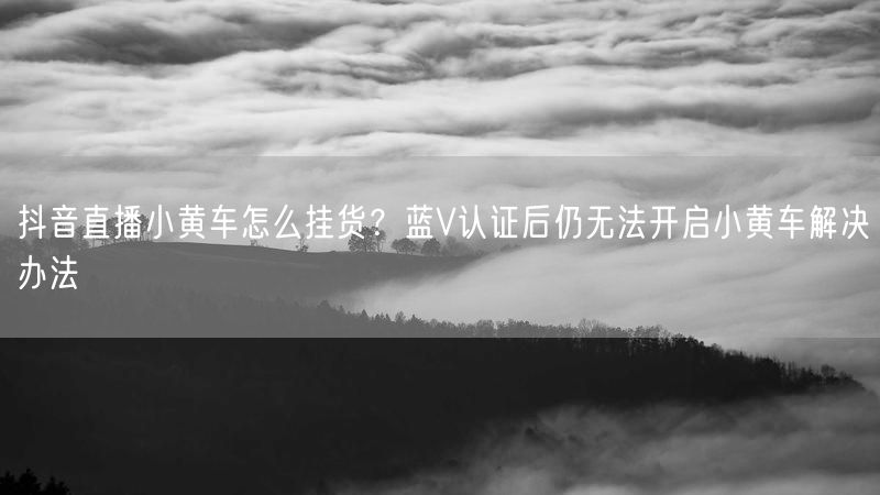抖音直播小黄车怎么挂货?蓝V认证后仍无法开启小黄车解决办法