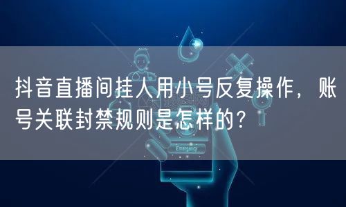 抖音直播间挂人用小号反复操作，账号关联封禁规则是怎样的？