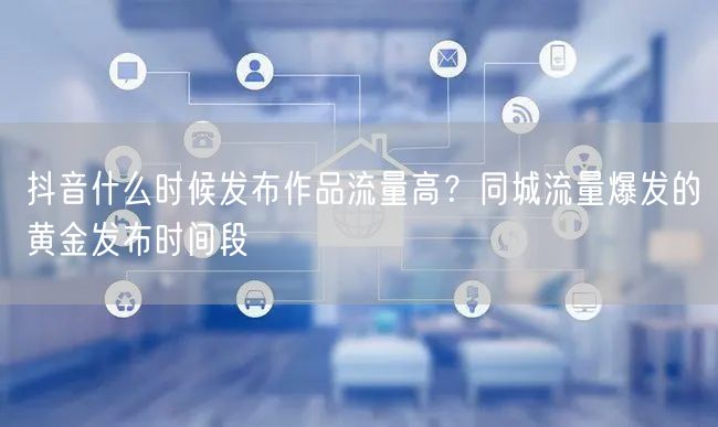 抖音什么时候发布作品流量高?同城流量爆发的黄金发布时间段