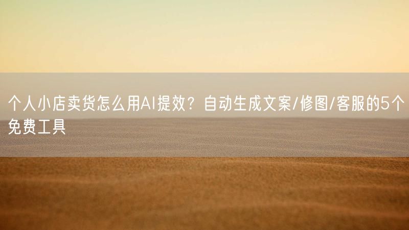 个人小店卖货怎么用AI提效?自动生成文案/修图/客服的5个免